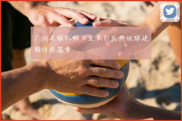 广州足球队耐力变革引发热议球迷期待新篇章