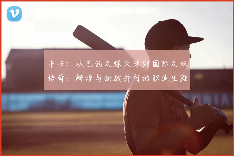 卡卡:从巴西足球天才到国际足坛传奇,辉煌与挑战并行的职业生涯