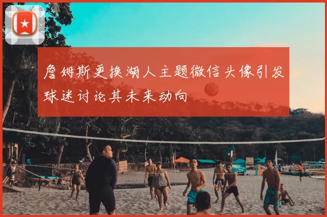 詹姆斯更换湖人主题微信头像引发球迷讨论其未来动向