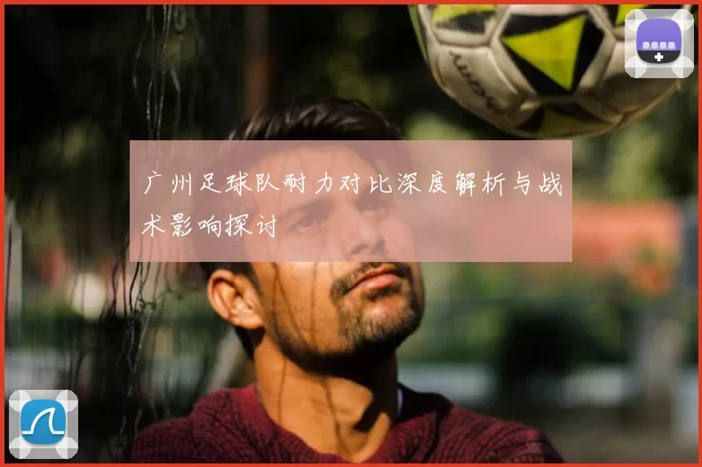 广州足球队耐力对比深度解析与战术影响探讨
