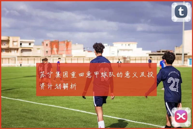 苏宁集团重回意甲球队的意义及投资计划解析