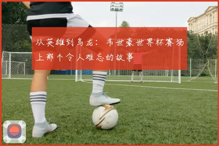 从英雄到乌龙：韦世豪世界杯赛场上那个令人难忘的故事