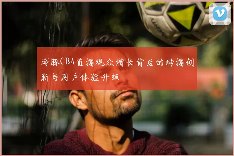 海豚CBA直播观众增长背后的转播创新与用户体验升级