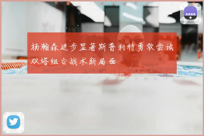 杨瀚森进步显著斯普利特勇敢尝试双塔组合战术新局面