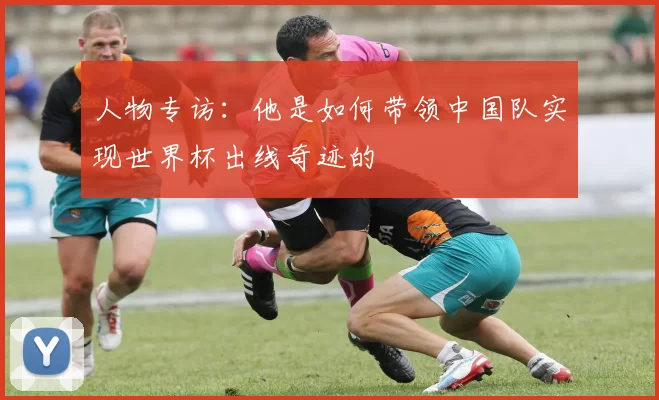 人物专访:他是如何带领中国队实现世界杯出线奇迹的