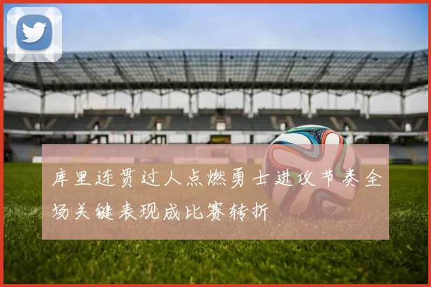 库里连贯过人点燃勇士进攻节奏全场关键表现成比赛转折