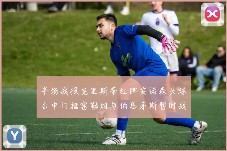 半场战报克里斯蒂红牌安诺森头球击中门框富勒姆与伯恩茅斯暂时战成平局