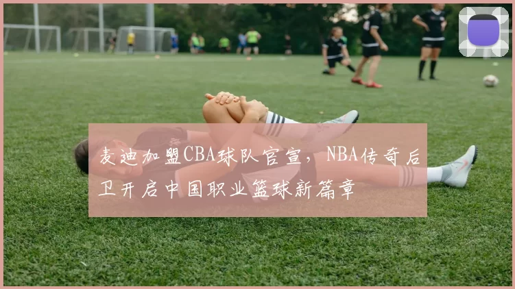 麦迪加盟CBA球队官宣,NBA传奇后卫开启中国职业篮球新篇章