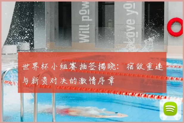 世界杯小组赛抽签揭晓:宿敌重逢与新贵对决的激情序章