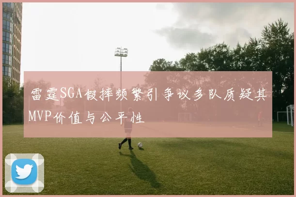 雷霆SGA假摔频繁引争议多队质疑其MVP价值与公平性