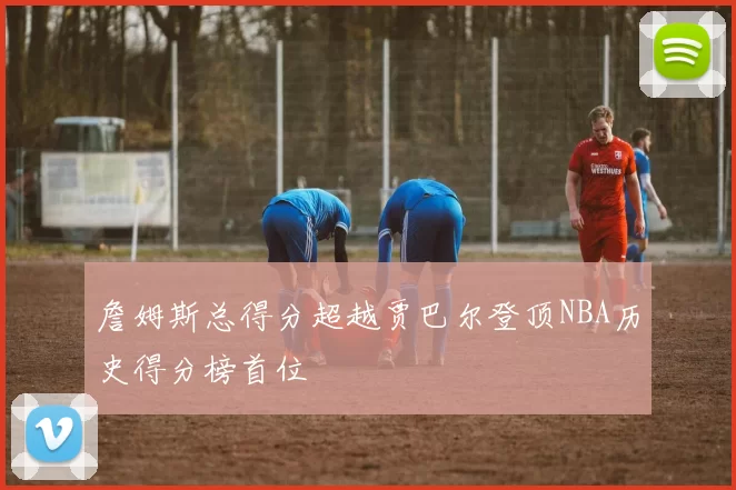 詹姆斯总得分超越贾巴尔登顶NBA历史得分榜首位