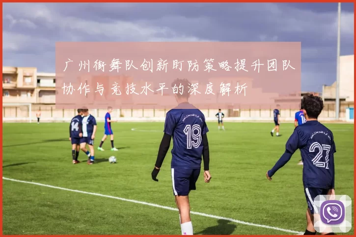 广州街舞队创新盯防策略提升团队协作与竞技水平的深度解析
