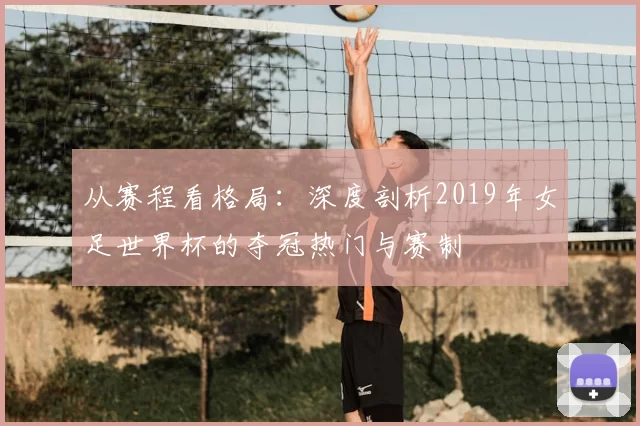 从赛程看格局：深度剖析2019年女足世界杯的夺冠热门与赛制