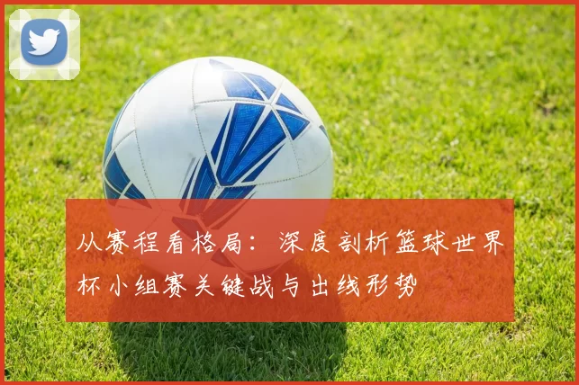 从赛程看格局：深度剖析篮球世界杯小组赛关键战与出线形势