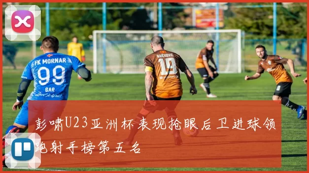 彭啸U23亚洲杯表现抢眼后卫进球领跑射手榜第五名
