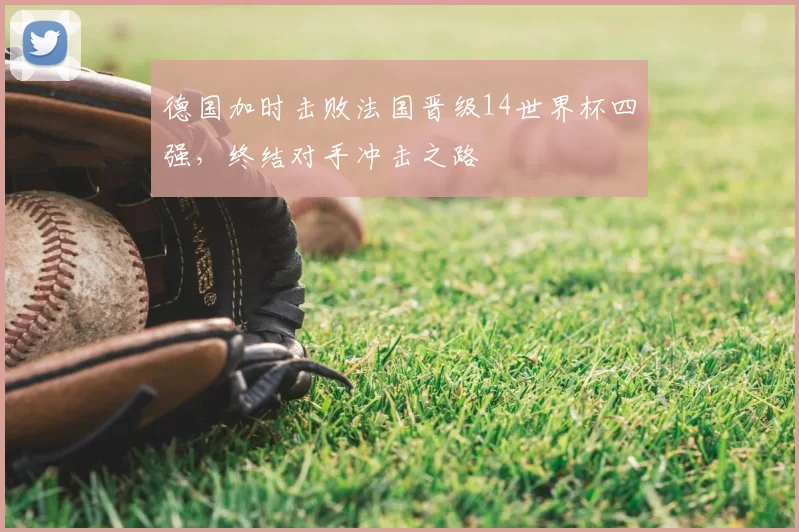 德国加时击败法国晋级14世界杯四强,终结对手冲击之路