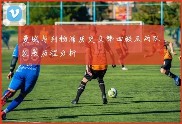 曼城与利物浦历史交锋回顾及两队发展历程分析