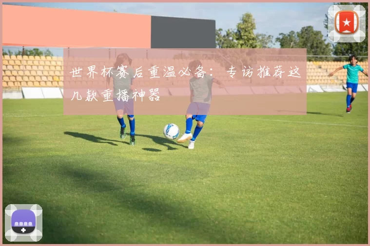 世界杯赛后重温必备：专访推荐这几款重播神器