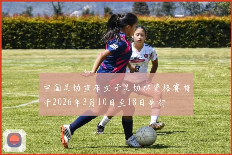 中国足协宣布女子足协杯资格赛将于2026年3月10日至18日举行
