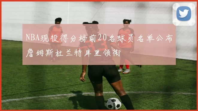NBA现役得分榜前20名球员名单公布詹姆斯杜兰特库里领衔