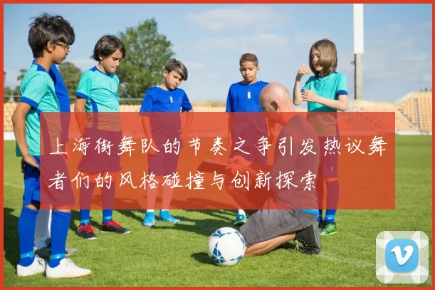 上海街舞队的节奏之争引发热议舞者们的风格碰撞与创新探索
