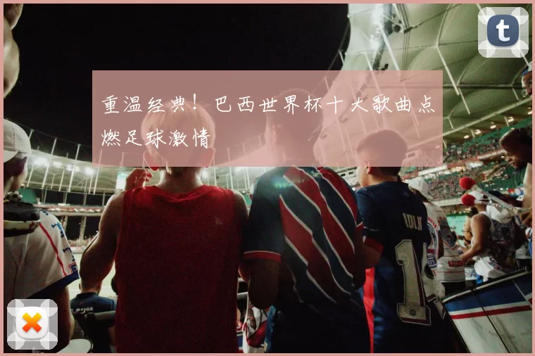 重温经典!巴西世界杯十大歌曲点燃足球激情