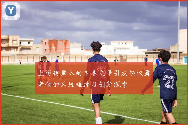 上海街舞队的节奏之争引发热议舞者们的风格碰撞与创新探索