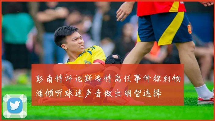 彭南特评论斯洛特离任事件称利物浦倾听球迷声音做出明智选择