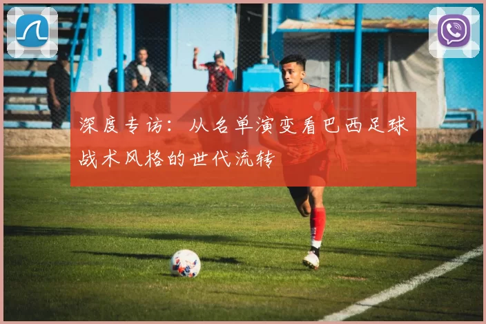 深度专访:从名单演变看巴西足球战术风格的世代流转