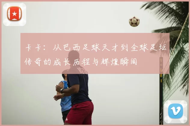 卡卡:从巴西足球天才到全球足坛传奇的成长历程与辉煌瞬间