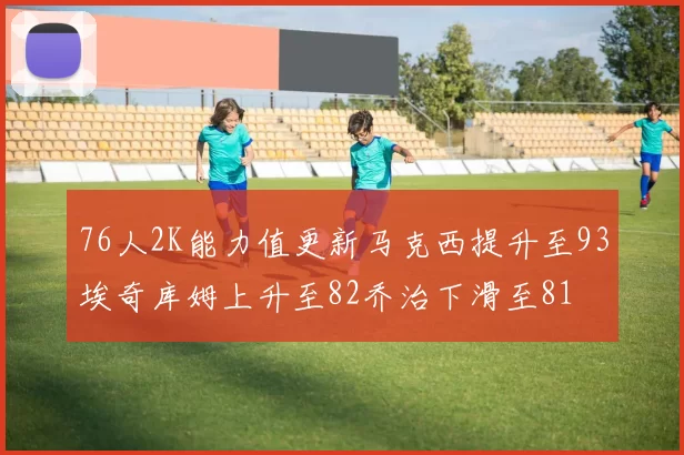 76人2K能力值更新马克西提升至93埃奇库姆上升至82乔治下滑至81