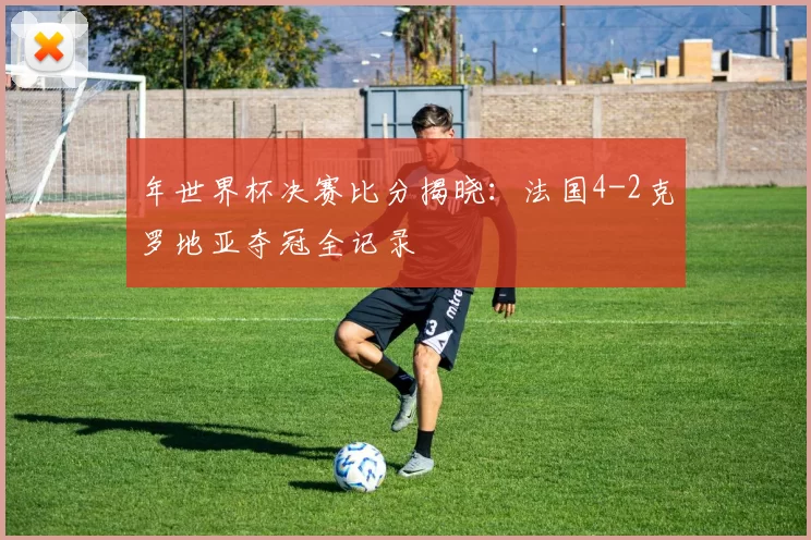 年世界杯决赛比分揭晓:法国4-2克罗地亚夺冠全记录