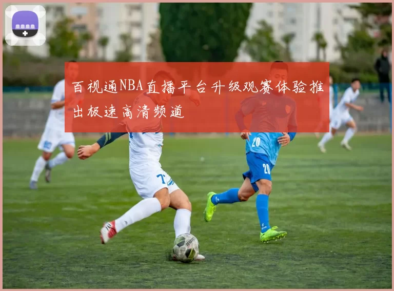 百视通NBA直播平台升级观赛体验推出极速高清频道