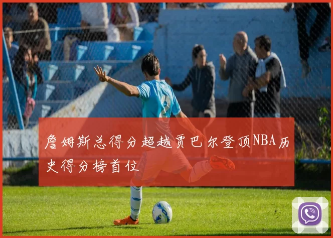 詹姆斯总得分超越贾巴尔登顶NBA历史得分榜首位