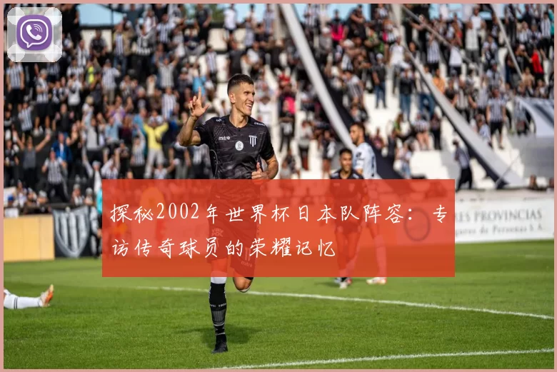 探秘2002年世界杯日本队阵容:专访传奇球员的荣耀记忆