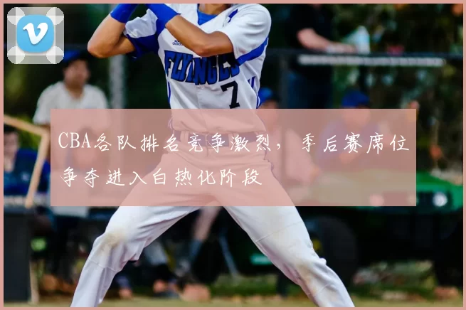 CBA各队排名竞争激烈,季后赛席位争夺进入白热化阶段