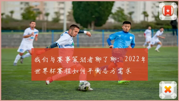 我们与赛事策划者聊了聊:2022年世界杯赛程如何平衡各方需求