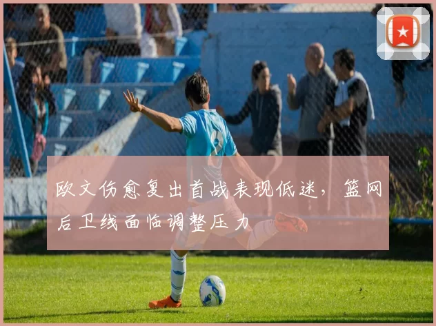 欧文伤愈复出首战表现低迷,篮网后卫线面临调整压力