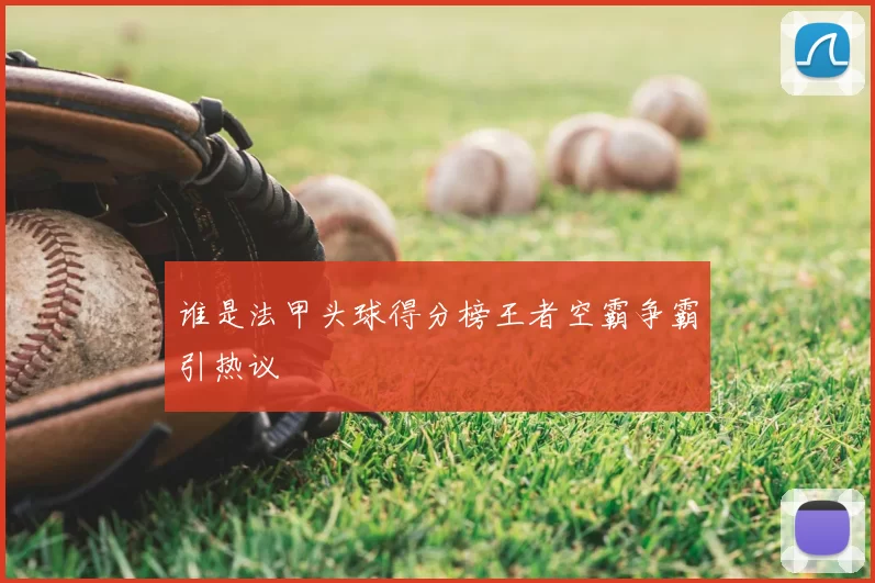谁是法甲头球得分榜王者空霸争霸引热议