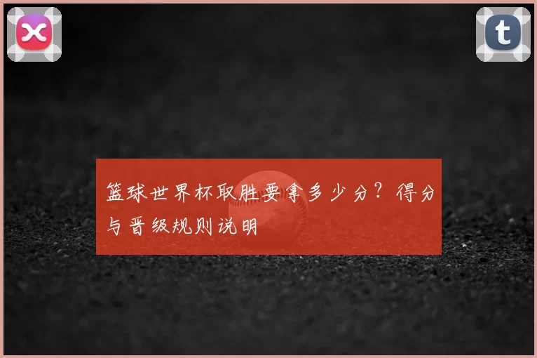 篮球世界杯取胜要拿多少分?得分与晋级规则说明