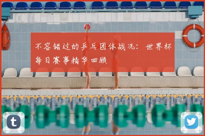不容错过的乒乓团体战况:世界杯每日赛事精华回顾