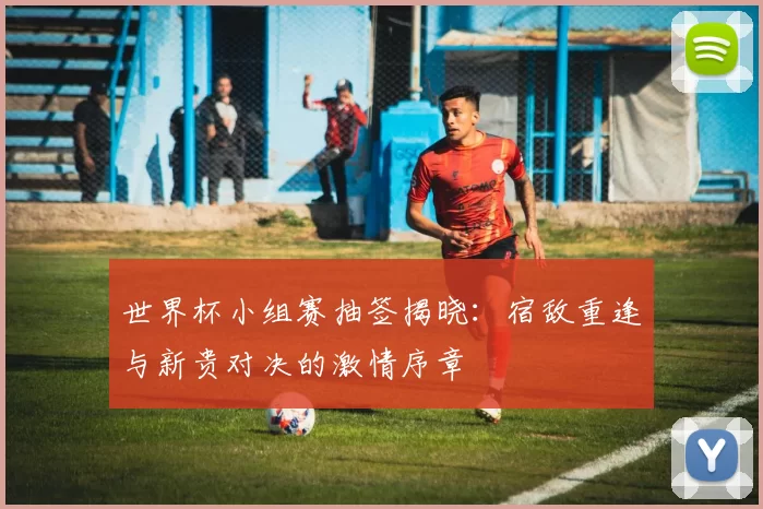 世界杯小组赛抽签揭晓:宿敌重逢与新贵对决的激情序章