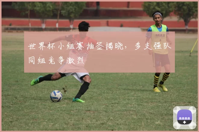 世界杯小组赛抽签揭晓,多支强队同组竞争激烈