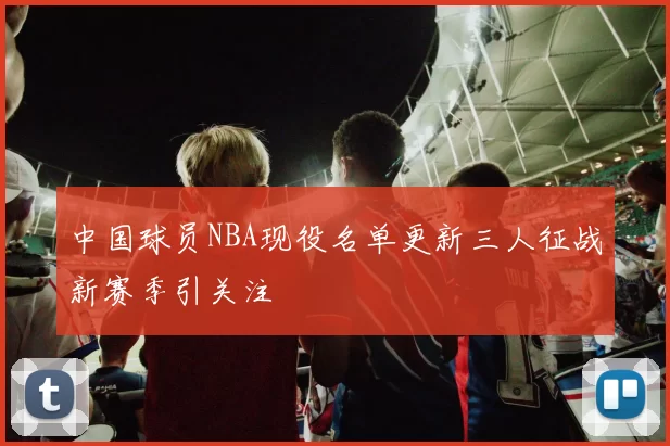 中国球员NBA现役名单更新三人征战新赛季引关注