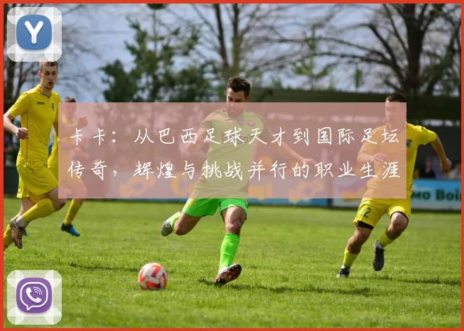 卡卡:从巴西足球天才到国际足坛传奇,辉煌与挑战并行的职业生涯