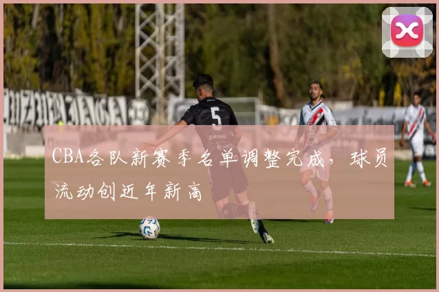 CBA各队新赛季名单调整完成,球员流动创近年新高