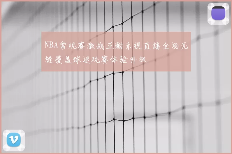 NBA常规赛激战正酣乐视直播全场无缝覆盖球迷观赛体验升级
