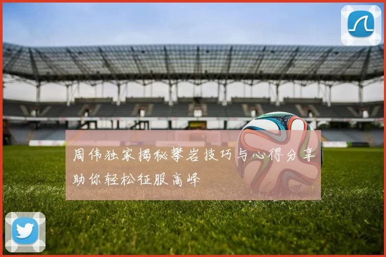 周伟独家揭秘攀岩技巧与心得分享助你轻松征服高峰