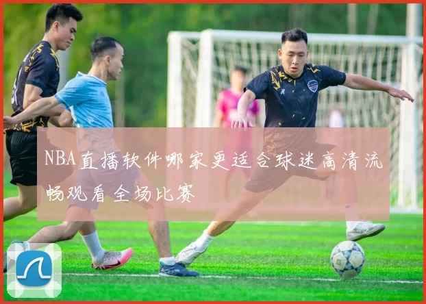 NBA直播软件哪家更适合球迷高清流畅观看全场比赛