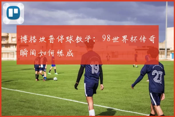 博格坎普停球教学:98世界杯传奇瞬间如何练成